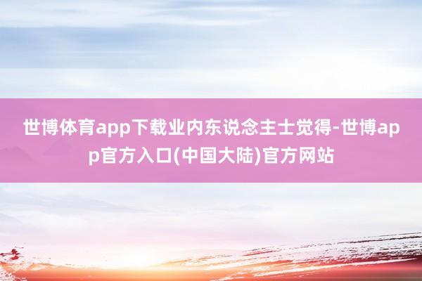 世博体育app下载　　业内东说念主士觉得-世博app官方入口(中国大陆)官方网站
