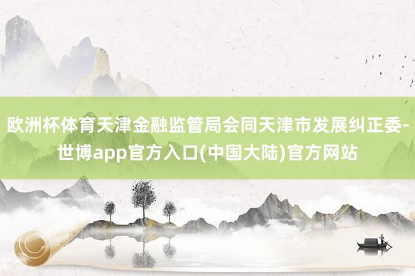 欧洲杯体育天津金融监管局会同天津市发展纠正委-世博app官方入口(中国大陆)官方网站