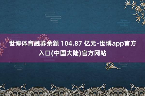 世博体育融券余额 104.87 亿元-世博app官方入口(中国大陆)官方网站