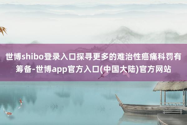 世博shibo登录入口探寻更多的难治性癌痛科罚有筹备-世博app官方入口(中国大陆)官方网站