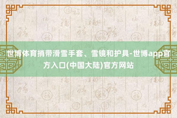 世博体育捎带滑雪手套、雪镜和护具-世博app官方入口(中国大陆)官方网站