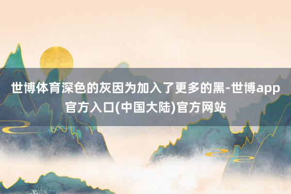 世博体育深色的灰因为加入了更多的黑-世博app官方入口(中国大陆)官方网站