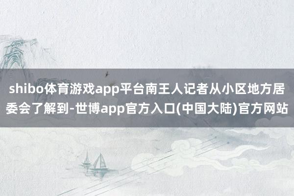 shibo体育游戏app平台南王人记者从小区地方居委会了解到-世博app官方入口(中国大陆)官方网站