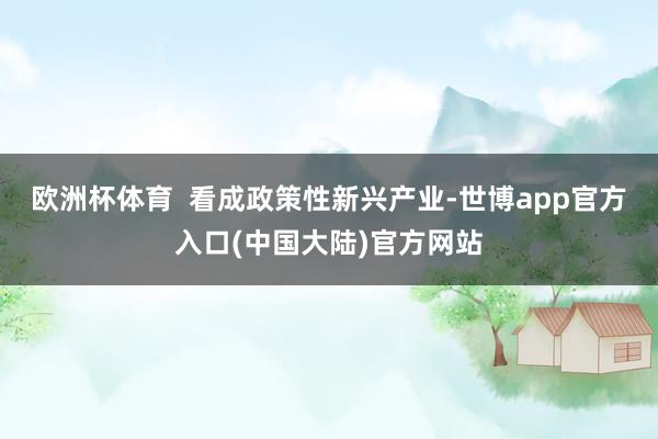 欧洲杯体育  看成政策性新兴产业-世博app官方入口(中国大陆)官方网站