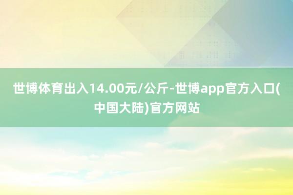 世博体育出入14.00元/公斤-世博app官方入口(中国大陆)官方网站