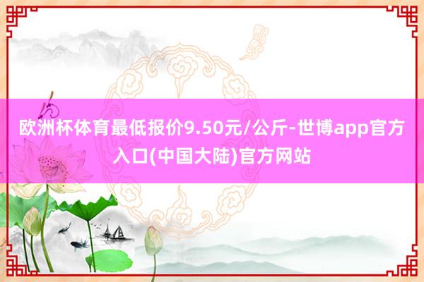 欧洲杯体育最低报价9.50元/公斤-世博app官方入口(中国大陆)官方网站