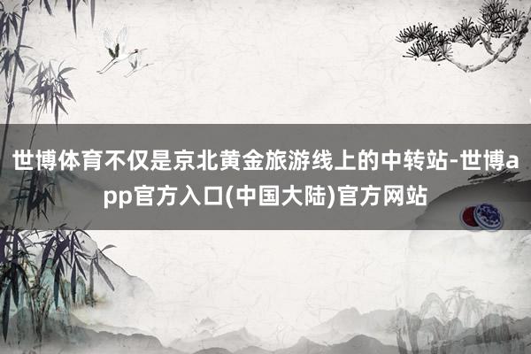世博体育不仅是京北黄金旅游线上的中转站-世博app官方入口(中国大陆)官方网站
