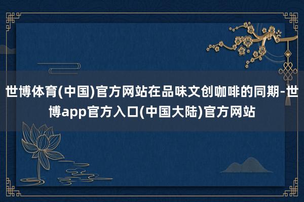世博体育(中国)官方网站在品味文创咖啡的同期-世博app官方入口(中国大陆)官方网站