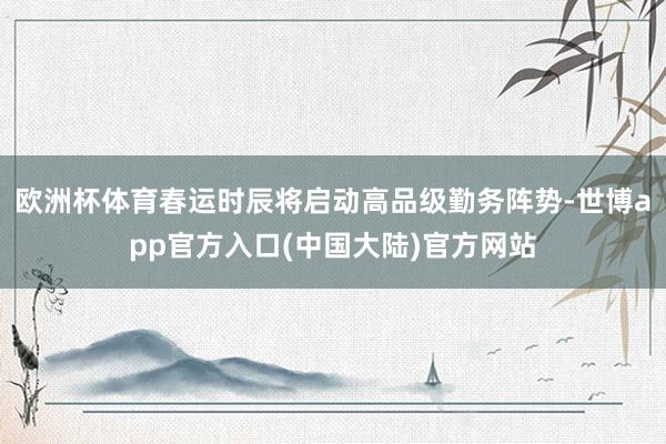 欧洲杯体育春运时辰将启动高品级勤务阵势-世博app官方入口(中国大陆)官方网站