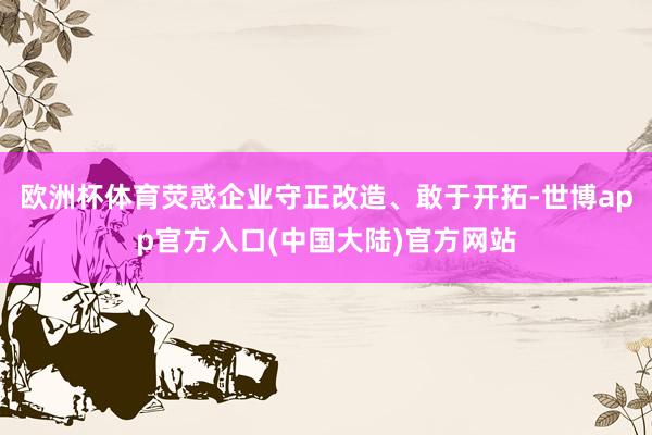 欧洲杯体育荧惑企业守正改造、敢于开拓-世博app官方入口(中国大陆)官方网站