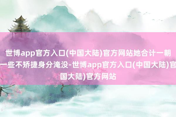 世博app官方入口(中国大陆)官方网站她合计一朝当下的一些不矫捷身分淹没-世博app官方入口(中国大陆)官方网站