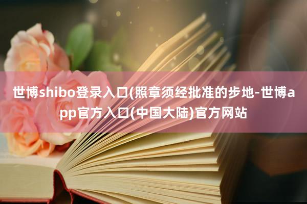 世博shibo登录入口(照章须经批准的步地-世博app官方入口(中国大陆)官方网站