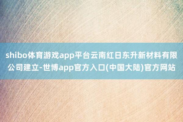 shibo体育游戏app平台云南红日东升新材料有限公司建立-世博app官方入口(中国大陆)官方网站