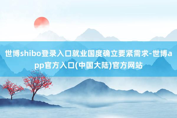世博shibo登录入口就业国度确立要紧需求-世博app官方入口(中国大陆)官方网站