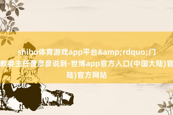 shibo体育游戏app平台&rdquo;门头沟区教委主任曹彦彦说到-世博app官方入口(中国大陆)官方网站