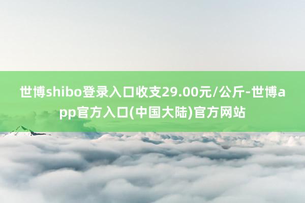 世博shibo登录入口收支29.00元/公斤-世博app官方入口(中国大陆)官方网站