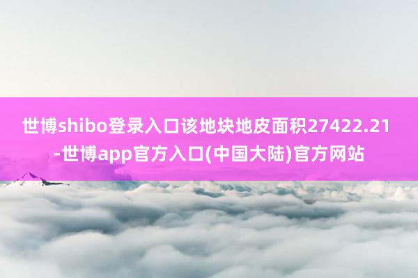 世博shibo登录入口该地块地皮面积27422.21 -世博app官方入口(中国大陆)官方网站