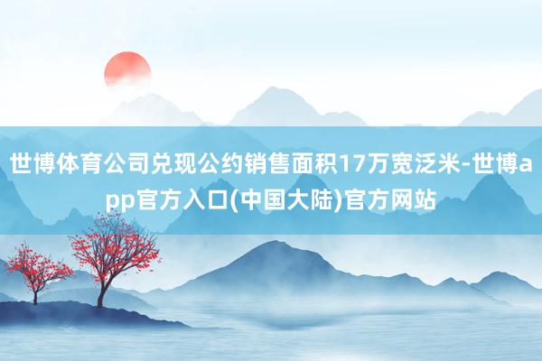世博体育公司兑现公约销售面积17万宽泛米-世博app官方入口(中国大陆)官方网站