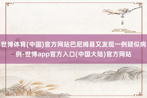 世博体育(中国)官方网站巴尼姆县又发现一例疑似病例-世博app官方入口(中国大陆)官方网站
