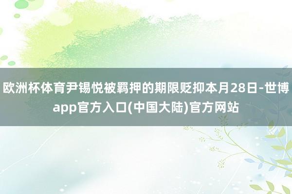 欧洲杯体育尹锡悦被羁押的期限贬抑本月28日-世博app官方入口(中国大陆)官方网站