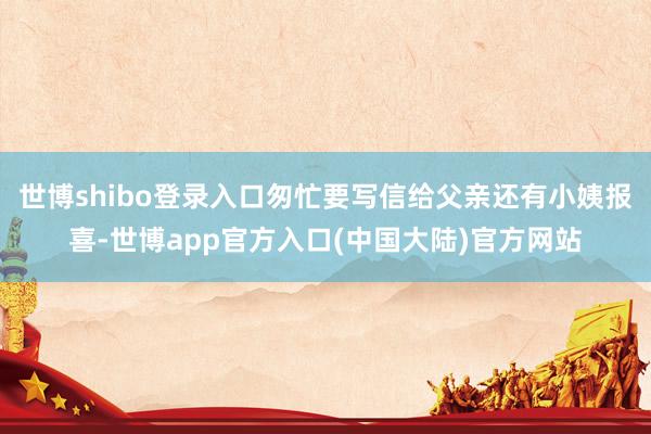 世博shibo登录入口匆忙要写信给父亲还有小姨报喜-世博app官方入口(中国大陆)官方网站