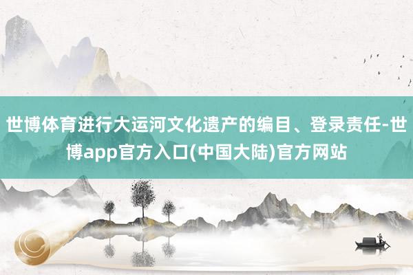 世博体育进行大运河文化遗产的编目、登录责任-世博app官方入口(中国大陆)官方网站