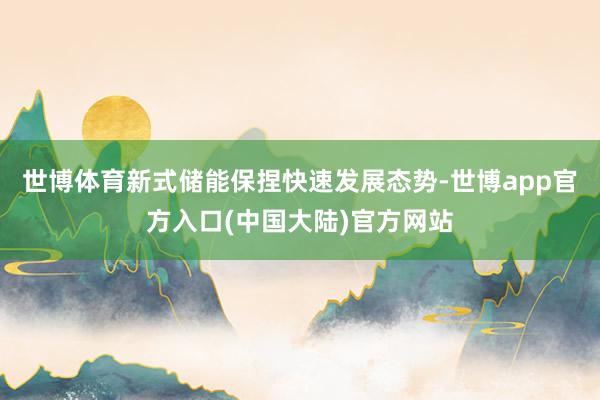 世博体育新式储能保捏快速发展态势-世博app官方入口(中国大陆)官方网站