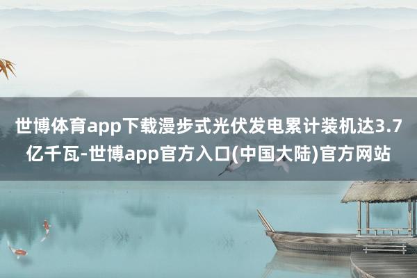 世博体育app下载漫步式光伏发电累计装机达3.7亿千瓦-世博app官方入口(中国大陆)官方网站