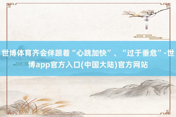 世博体育齐会伴跟着“心跳加快”、“过于垂危”-世博app官方入口(中国大陆)官方网站