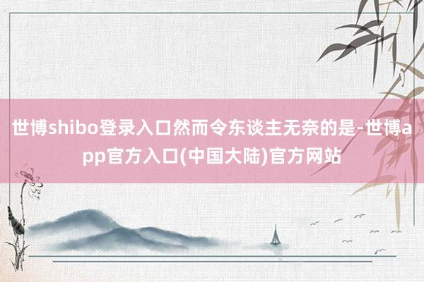 世博shibo登录入口然而令东谈主无奈的是-世博app官方入口(中国大陆)官方网站