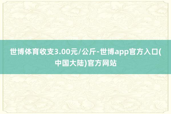 世博体育收支3.00元/公斤-世博app官方入口(中国大陆)官方网站