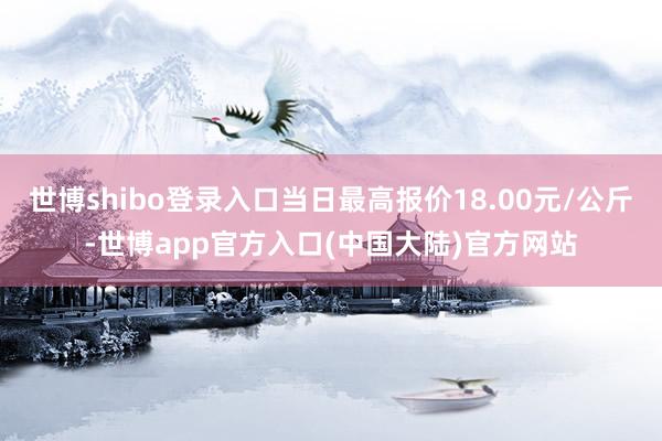 世博shibo登录入口当日最高报价18.00元/公斤-世博app官方入口(中国大陆)官方网站