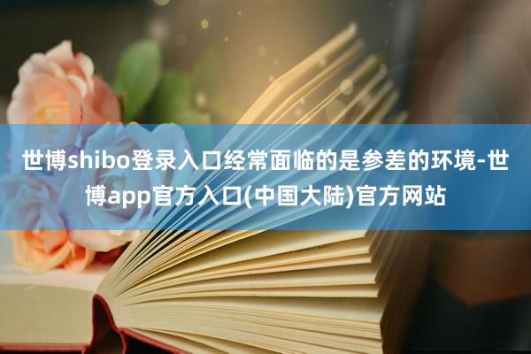 世博shibo登录入口经常面临的是参差的环境-世博app官方入口(中国大陆)官方网站