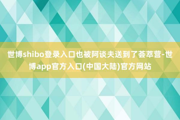 世博shibo登录入口也被阿谈夫送到了荟萃营-世博app官方入口(中国大陆)官方网站