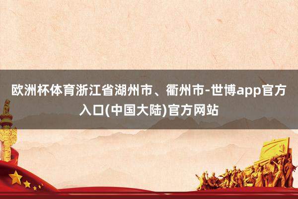欧洲杯体育浙江省湖州市、衢州市-世博app官方入口(中国大陆)官方网站