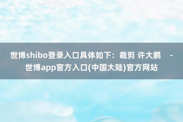世博shibo登录入口具体如下：裁剪 许大鹏    -世博app官方入口(中国大陆)官方网站