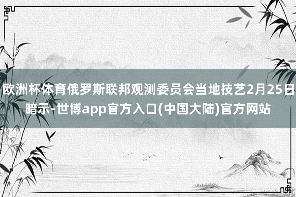 欧洲杯体育俄罗斯联邦观测委员会当地技艺2月25日暗示-世博app官方入口(中国大陆)官方网站