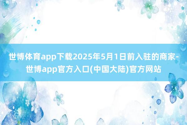 世博体育app下载2025年5月1日前入驻的商家-世博app官方入口(中国大陆)官方网站