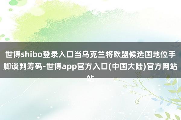 世博shibo登录入口当乌克兰将欧盟候选国地位手脚谈判筹码-世博app官方入口(中国大陆)官方网站