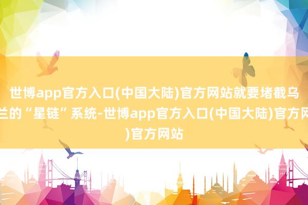 世博app官方入口(中国大陆)官方网站就要堵截乌克兰的“星链”系统-世博app官方入口(中国大陆)官方网站