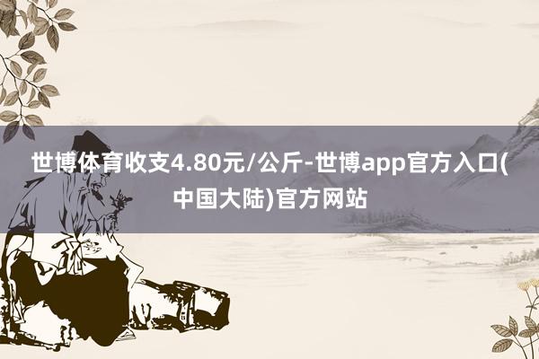 世博体育收支4.80元/公斤-世博app官方入口(中国大陆)官方网站