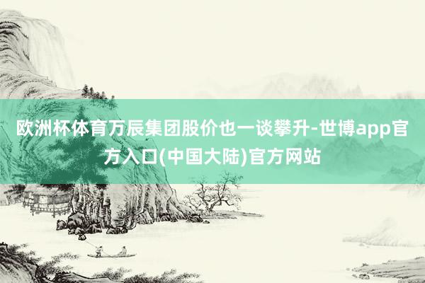 欧洲杯体育万辰集团股价也一谈攀升-世博app官方入口(中国大陆)官方网站