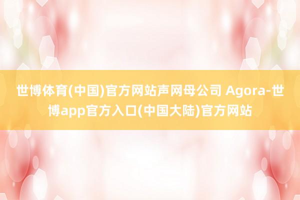 世博体育(中国)官方网站声网母公司 Agora-世博app官方入口(中国大陆)官方网站