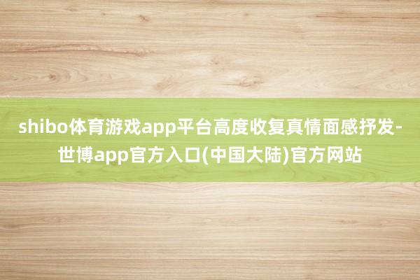 shibo体育游戏app平台高度收复真情面感抒发-世博app官方入口(中国大陆)官方网站