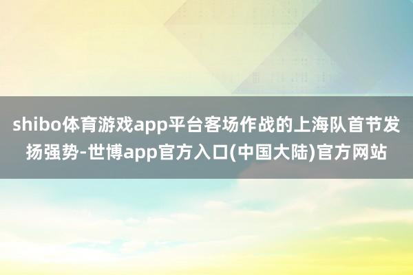 shibo体育游戏app平台客场作战的上海队首节发扬强势-世博app官方入口(中国大陆)官方网站