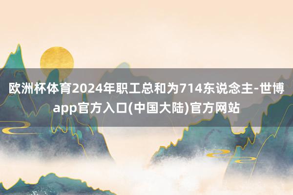 欧洲杯体育2024年职工总和为714东说念主-世博app官方入口(中国大陆)官方网站