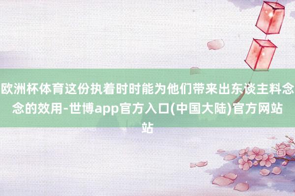 欧洲杯体育这份执着时时能为他们带来出东谈主料念念的效用-世博app官方入口(中国大陆)官方网站