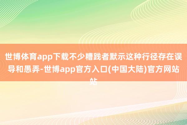 世博体育app下载不少糟践者默示这种行径存在误导和愚弄-世博app官方入口(中国大陆)官方网站