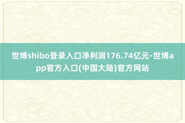 世博shibo登录入口净利润176.74亿元-世博app官方入口(中国大陆)官方网站