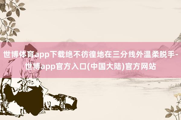 世博体育app下载绝不彷徨地在三分线外温柔脱手-世博app官方入口(中国大陆)官方网站
